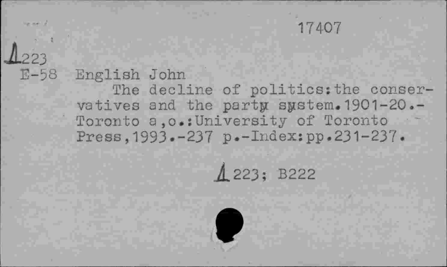 ﻿17407
J.223
E-58
English John
The decline of politics:the conservatives and the party system. 1901 -20 .-Toronto a,o.:University of Toronto Press,1993.-237 p.-Index:pp.231-237.
j£223; B222